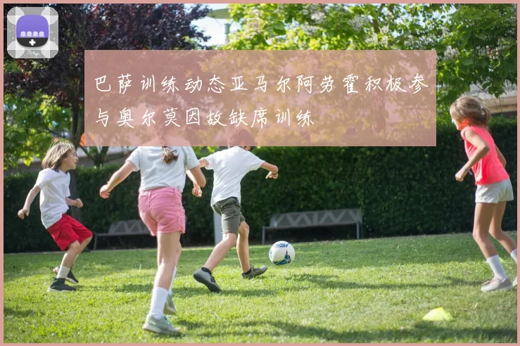 巴萨训练动态亚马尔阿劳霍积极参与奥尔莫因故缺席训练