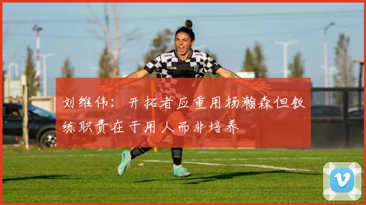 刘维伟：开拓者应重用杨瀚森但教练职责在于用人而非培养