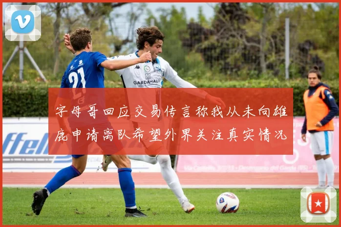 字母哥回应交易传言称我从未向雄鹿申请离队希望外界关注真实情况