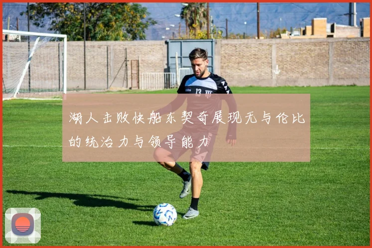 湖人击败快船东契奇展现无与伦比的统治力与领导能力