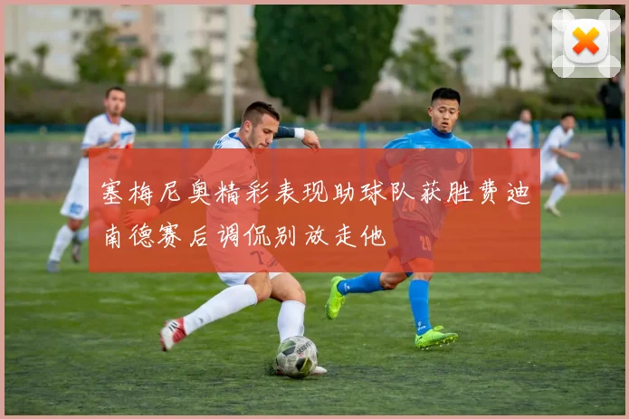 塞梅尼奥精彩表现助球队获胜费迪南德赛后调侃别放走他