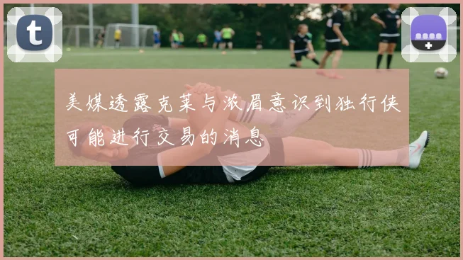 美媒透露克莱与浓眉意识到独行侠可能进行交易的消息