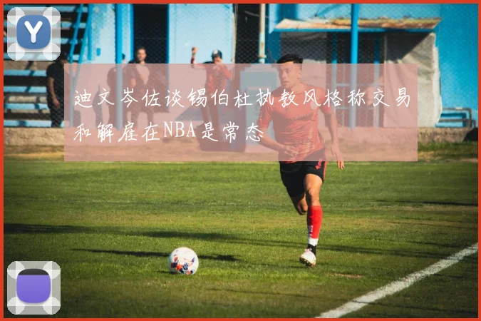迪文岑佐谈锡伯杜执教风格称交易和解雇在NBA是常态