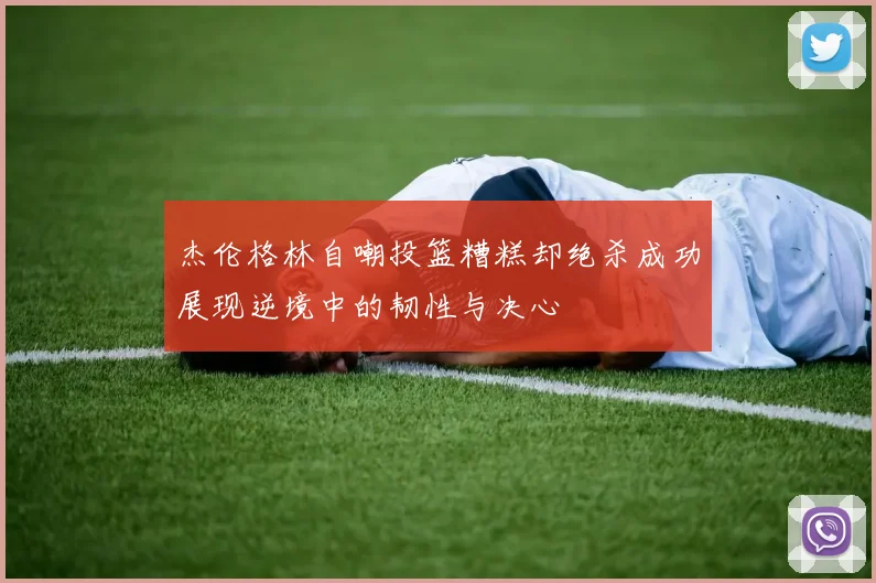 杰伦格林自嘲投篮糟糕却绝杀成功展现逆境中的韧性与决心