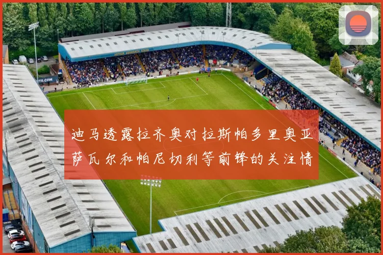 迪马透露拉齐奥对拉斯帕多里奥亚萨瓦尔和帕尼切利等前锋的关注情况