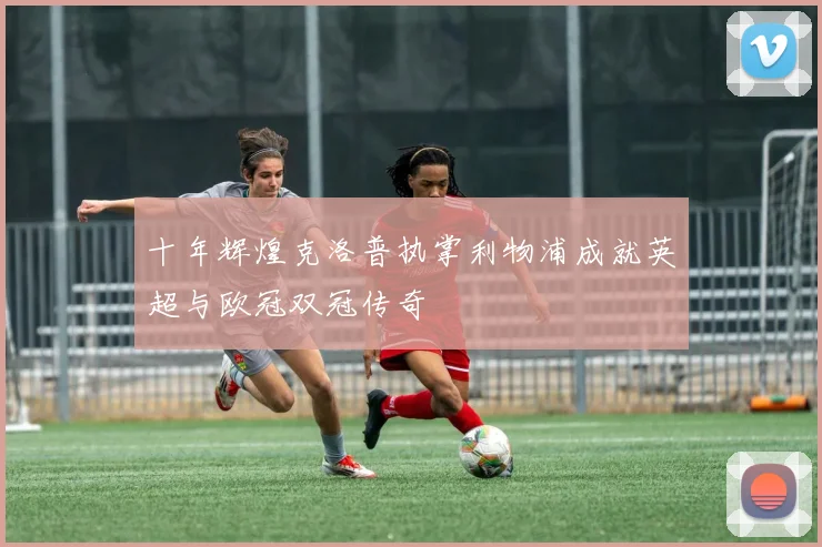 十年辉煌克洛普执掌利物浦成就英超与欧冠双冠传奇