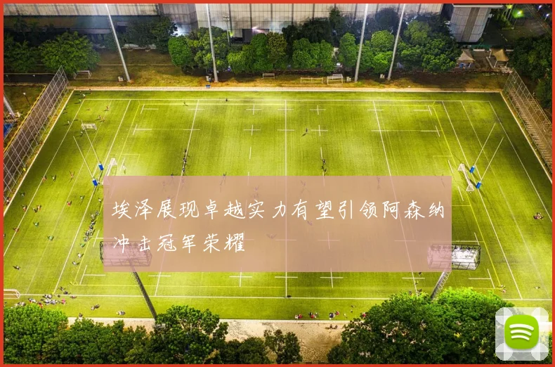 埃泽展现卓越实力有望引领阿森纳冲击冠军荣耀