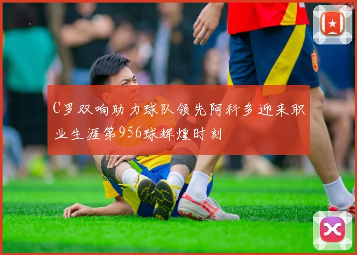 C罗双响助力球队领先阿科多迎来职业生涯第956球辉煌时刻