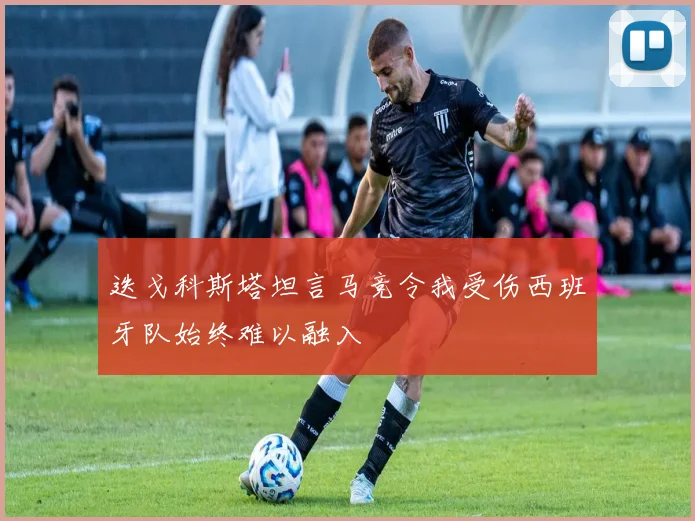 迭戈科斯塔坦言马竞令我受伤西班牙队始终难以融入