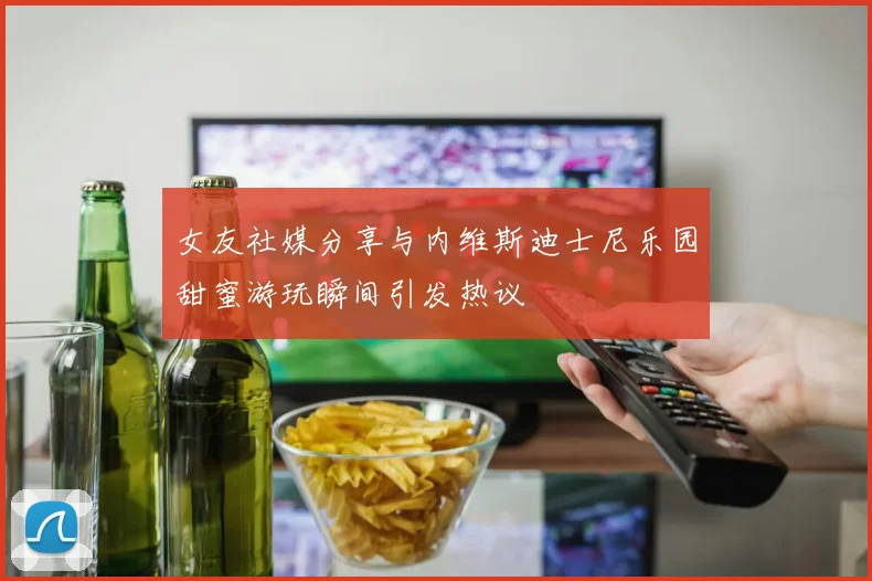 女友社媒分享与内维斯迪士尼乐园甜蜜游玩瞬间引发热议