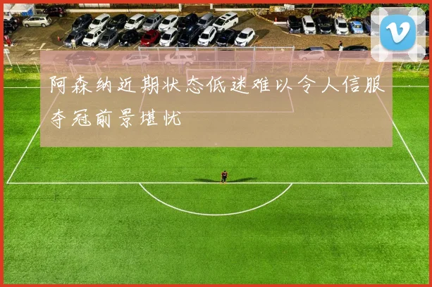 阿森纳近期状态低迷难以令人信服夺冠前景堪忧