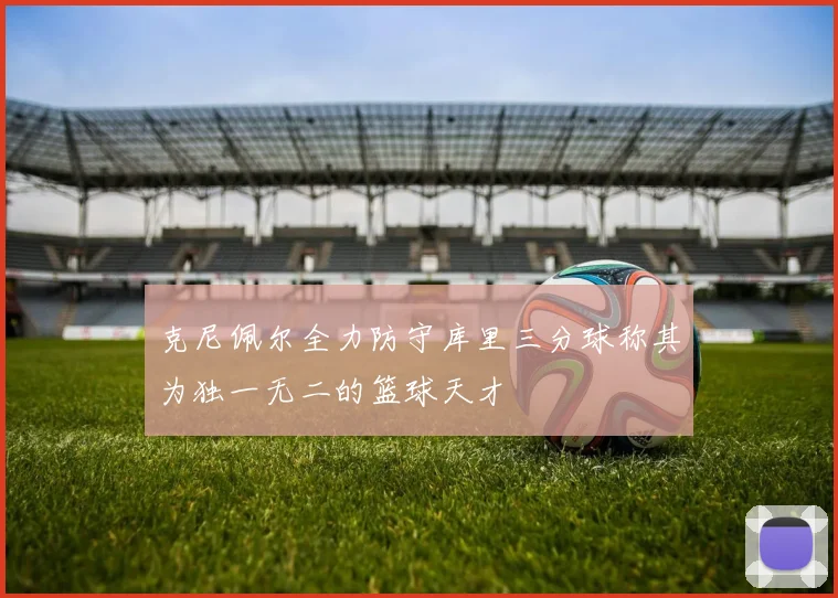 克尼佩尔全力防守库里三分球称其为独一无二的篮球天才