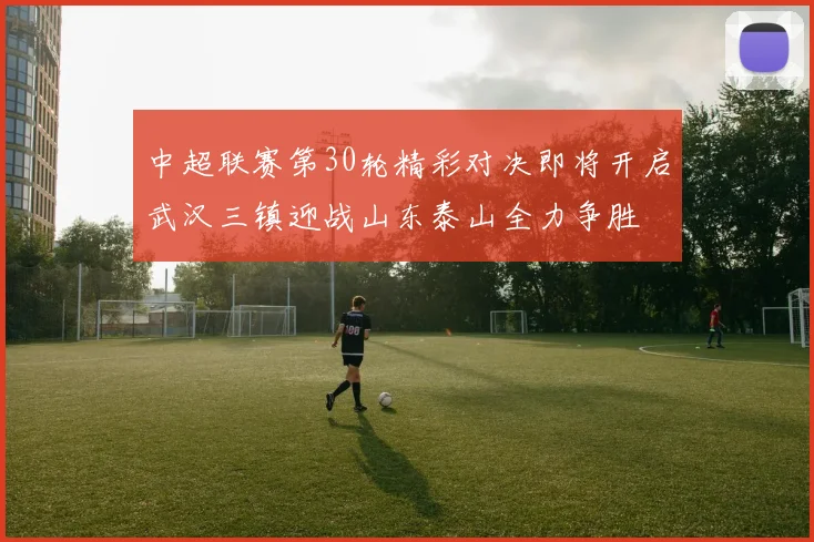 中超联赛第30轮精彩对决即将开启武汉三镇迎战山东泰山全力争胜