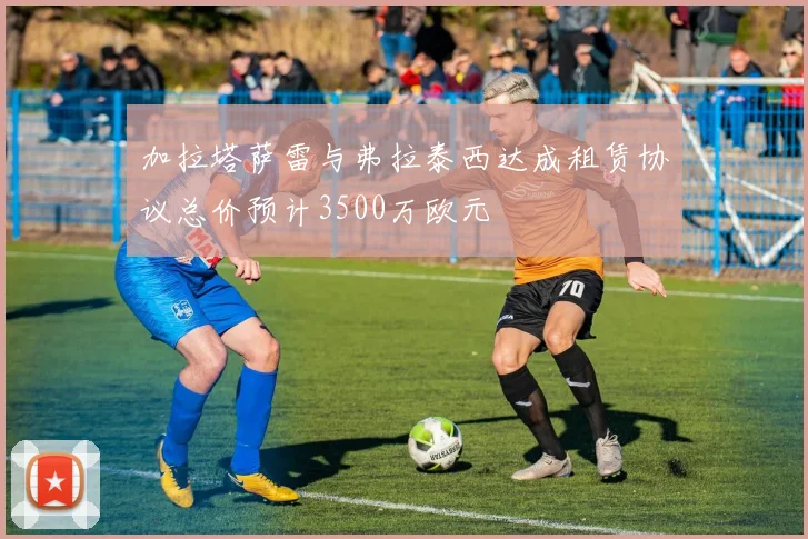 加拉塔萨雷与弗拉泰西达成租赁协议总价预计3500万欧元