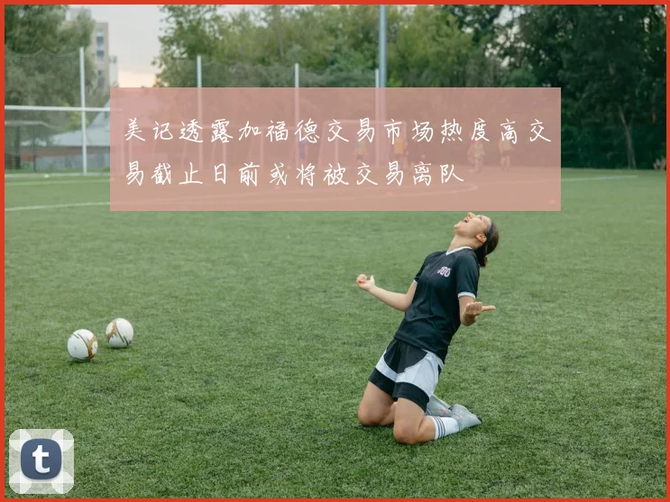 美记透露加福德交易市场热度高交易截止日前或将被交易离队