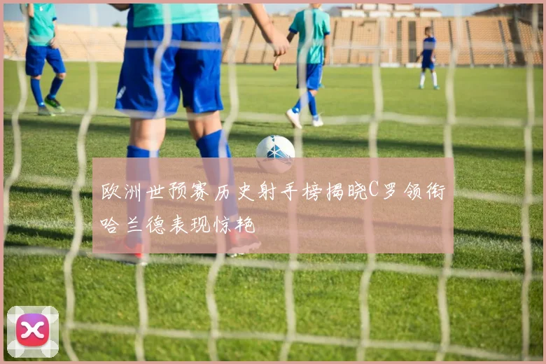 欧洲世预赛历史射手榜揭晓C罗领衔哈兰德表现惊艳