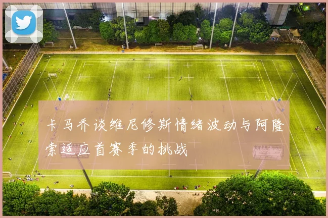 卡马乔谈维尼修斯情绪波动与阿隆索适应首赛季的挑战