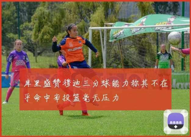 库里盛赞穆迪三分球能力称其不在乎命中率投篮毫无压力