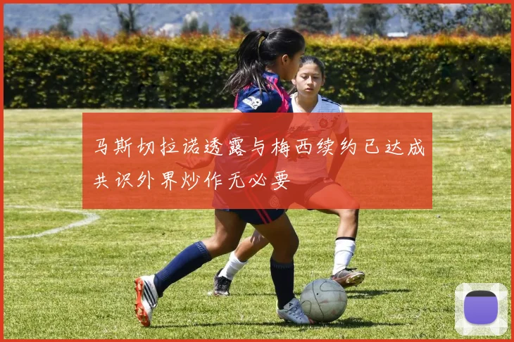 马斯切拉诺透露与梅西续约已达成共识外界炒作无必要