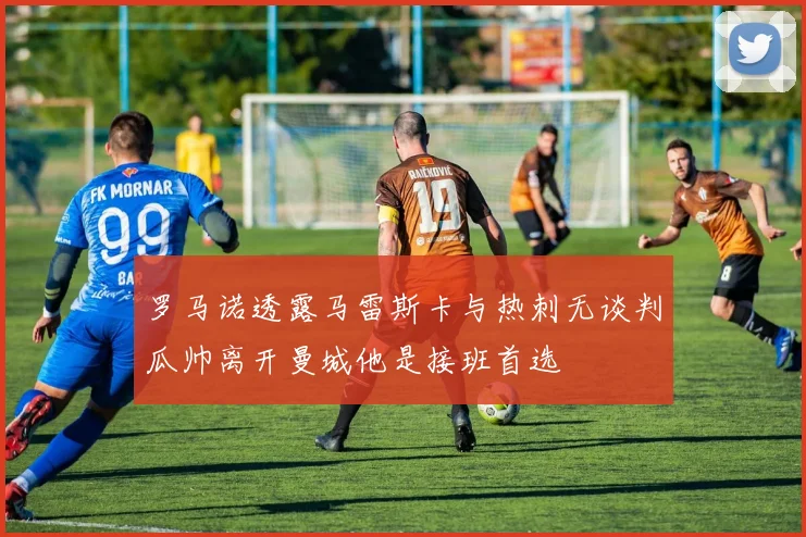 罗马诺透露马雷斯卡与热刺无谈判瓜帅离开曼城他是接班首选