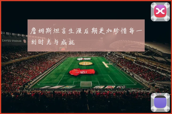 詹姆斯坦言生涯后期更加珍惜每一刻时光与成就