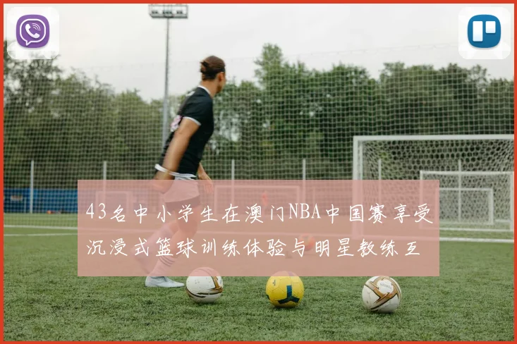 43名中小学生在澳门NBA中国赛享受沉浸式篮球训练体验与明星教练互动