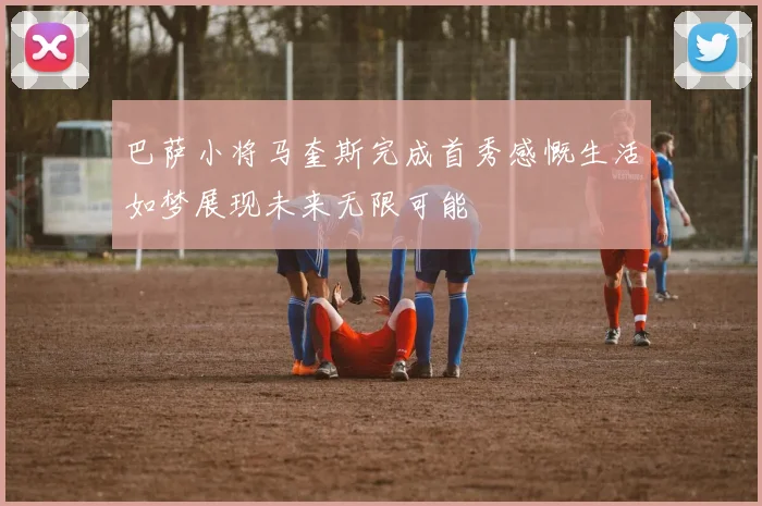 巴萨小将马奎斯完成首秀感慨生活如梦展现未来无限可能