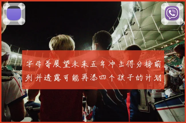 字母哥展望未来五年冲击得分榜前列并透露可能再添四个孩子的计划