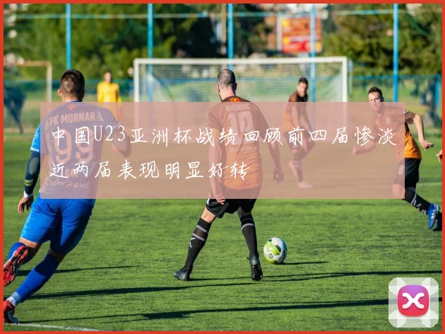中国U23亚洲杯战绩回顾前四届惨淡近两届表现明显好转