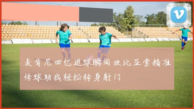 麦肯尼回忆进球瞬间坎比亚索精准传球助我轻松转身射门