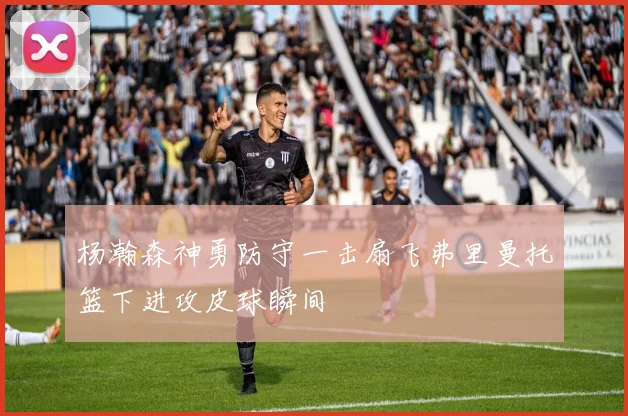 杨瀚森神勇防守一击扇飞弗里曼托篮下进攻皮球瞬间