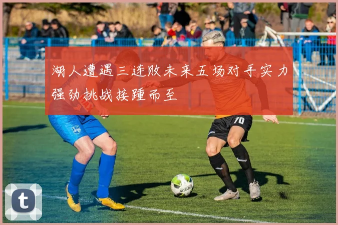 湖人遭遇三连败未来五场对手实力强劲挑战接踵而至